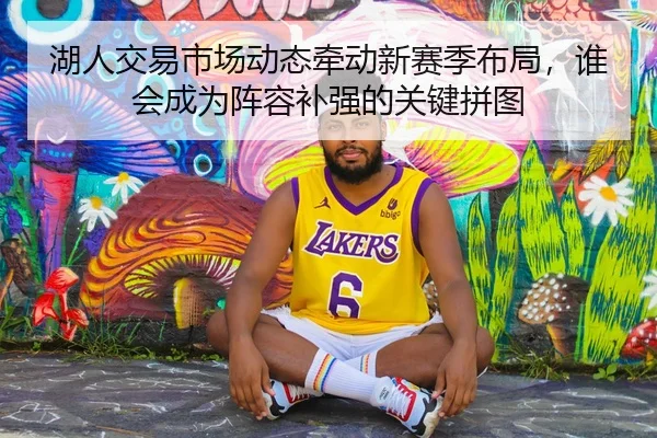 湖人交易市场动态牵动新赛季布局，谁会成为阵容补强的关键拼图 - okooo